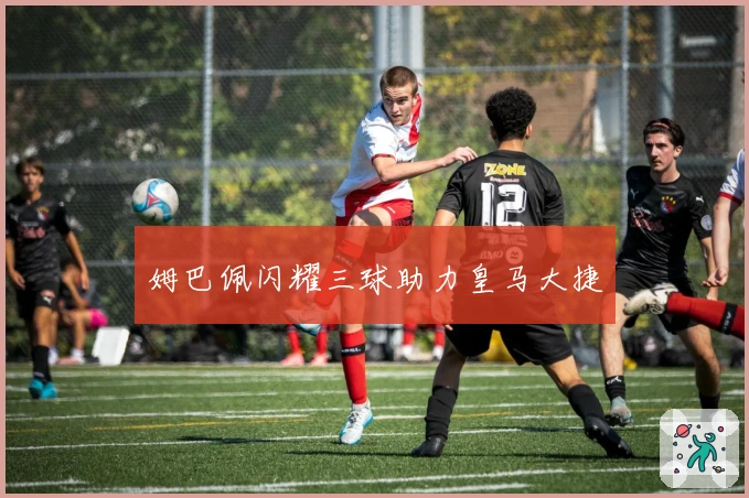 姆巴佩闪耀三球助力皇马大捷