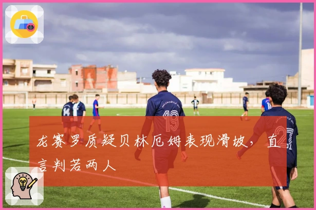 龙赛罗质疑贝林厄姆表现滑坡，直言判若两人