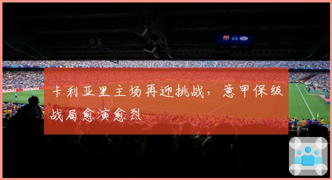 卡利亚里主场再迎挑战，意甲保级战局愈演愈烈