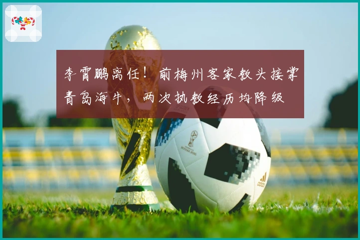 李霄鹏离任！前梅州客家教头接掌青岛海牛，两次执教经历均降级