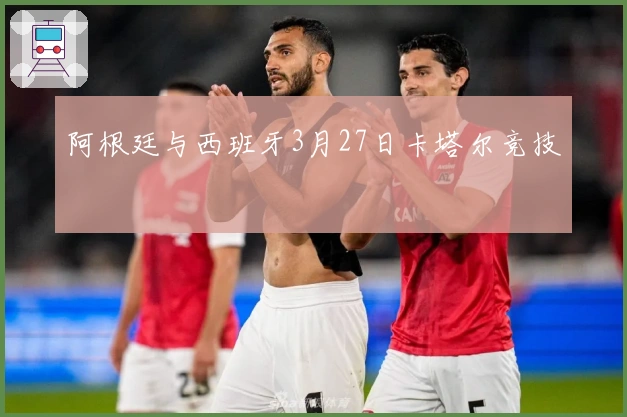 阿根廷与西班牙3月27日卡塔尔竞技