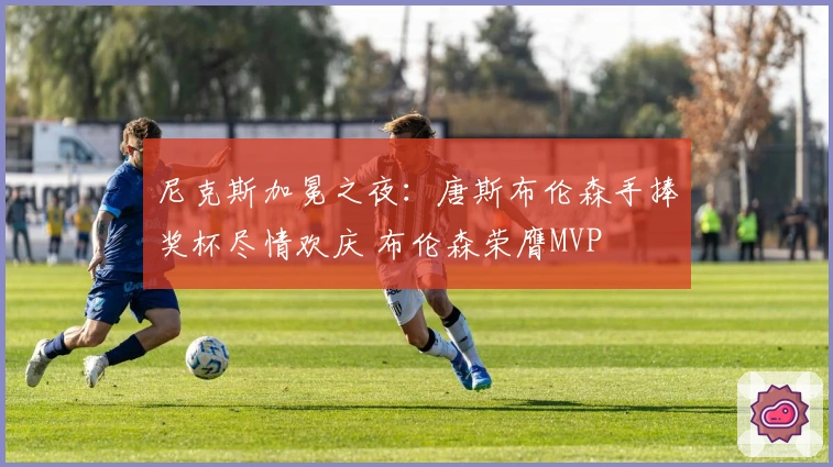 尼克斯加冕之夜：唐斯布伦森手捧奖杯尽情欢庆 布伦森荣膺MVP