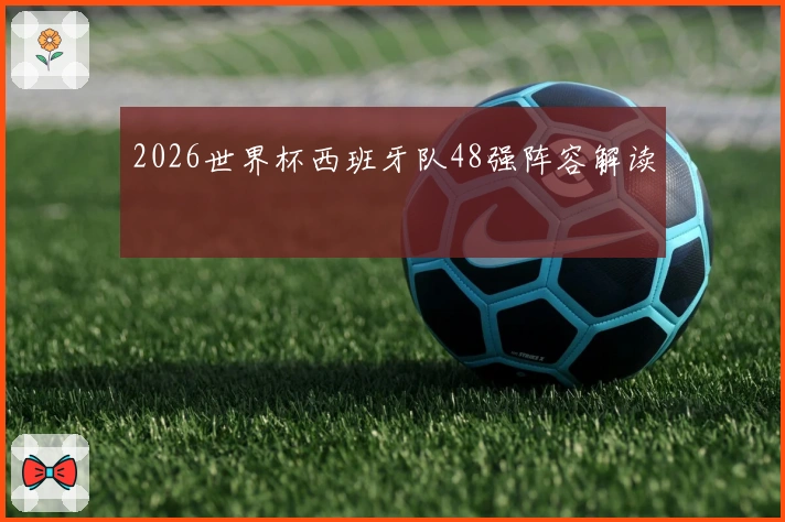 2026世界杯西班牙队48强阵容解读