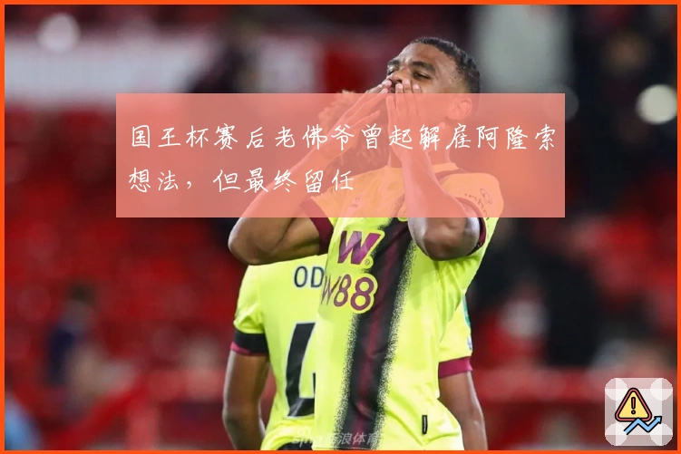 国王杯赛后老佛爷曾起解雇阿隆索想法，但最终留任