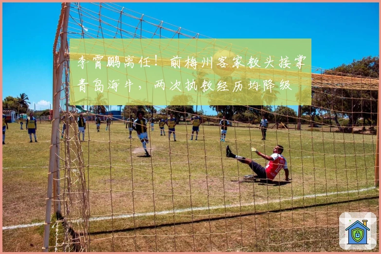 李霄鹏离任！前梅州客家教头接掌青岛海牛，两次执教经历均降级